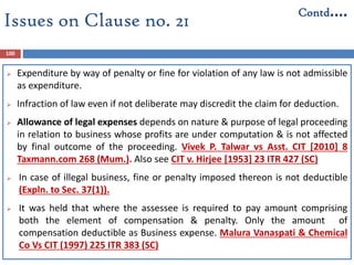 100
 Expenditure by way of penalty or fine for violation of any law is not admissible
as expenditure.
 Infraction of law even if not deliberate may discredit the claim for deduction.
 Allowance of legal expenses depends on nature & purpose of legal proceeding
in relation to business whose profits are under computation & is not affected
by final outcome of the proceeding. Vivek P. Talwar vs Asst. CIT [2010] 8
Taxmann.com 268 (Mum.). Also see CIT v. Hirjee [1953] 23 ITR 427 (SC)
 In case of illegal business, fine or penalty imposed thereon is not deductible
(Expln. to Sec. 37(1)).
 It was held that where the assessee is required to pay amount comprising
both the element of compensation & penalty. Only the amount of
compensation deductible as Business expense. Malura Vanaspati & Chemical
Co Vs CIT (1997) 225 ITR 383 (SC)
Issues on Clause no. 21
Contd….
 