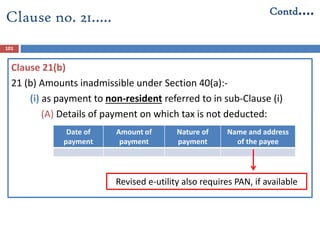 Clause 21(b)
21 (b) Amounts inadmissible under Section 40(a):-
(i) as payment to non-resident referred to in sub-Clause (i)
(A) Details of payment on which tax is not deducted:
Date of
payment
Amount of
payment
Nature of
payment
Name and address
of the payee
101
Clause no. 21….. Contd….
Revised e-utility also requires PAN, if available
 