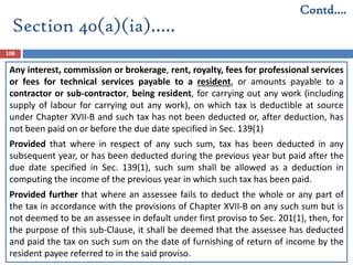 Section 40(a)(ia)…..
108
Any interest, commission or brokerage, rent, royalty, fees for professional services
or fees for technical services payable to a resident, or amounts payable to a
contractor or sub-contractor, being resident, for carrying out any work (including
supply of labour for carrying out any work), on which tax is deductible at source
under Chapter XVII-B and such tax has not been deducted or, after deduction, has
not been paid on or before the due date specified in Sec. 139(1)
Provided that where in respect of any such sum, tax has been deducted in any
subsequent year, or has been deducted during the previous year but paid after the
due date specified in Sec. 139(1), such sum shall be allowed as a deduction in
computing the income of the previous year in which such tax has been paid.
Provided further that where an assessee fails to deduct the whole or any part of
the tax in accordance with the provisions of Chapter XVII-B on any such sum but is
not deemed to be an assessee in default under first proviso to Sec. 201(1), then, for
the purpose of this sub-Clause, it shall be deemed that the assessee has deducted
and paid the tax on such sum on the date of furnishing of return of income by the
resident payee referred to in the said proviso.
Contd….
 