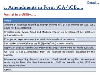 11
Contd….
Format in e-Utility……
c. Amendments in Form 3CA/3CB…..
Select
Amount of expenses related to exempt income u/s 14A of Income-tax Act, 1961
could not be ascertained.
Creditors under Micro, Small and Medium Enterprises Development Act, 2006 are
not ascertainable.
Prior period expenses are not ascertainable from books of account.
Fair market value of shares u/s 56 (2) (viia)/(viib) is ascertainable.
Reports of audit carried by Excise/Service tax Department were not made available.
GP Ratio is not ascertainable from the financial statements prepared by the
assessee.
Information regarding demand raised or refund issued during the previous year
under any tax laws other than Income-tax Act, 1961 and Wealth tax Act, 1957 was
not made available.
Others
 
