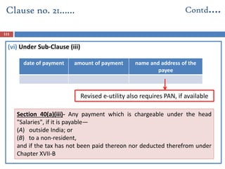 (vi) Under Sub-Clause (iii)
date of payment amount of payment name and address of the
payee
Clause no. 21…… Contd….
111
Section 40(a)(iii)- Any payment which is chargeable under the head
"Salaries", if it is payable—
(A) outside India; or
(B) to a non-resident,
and if the tax has not been paid thereon nor deducted therefrom under
Chapter XVII-B
Revised e-utility also requires PAN, if available
 