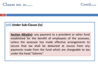 (vii) Under Sub-Clause (iv)
Clause no. 21…… Contd….
112
Section 40(a)(iv)- any payment to a provident or other fund
established for the benefit of employees of the assessee,
unless the assessee has made effective arrangements to
secure that tax shall be deducted at source from any
payments made from the fund which are chargeable to tax
under the head "Salaries"
 