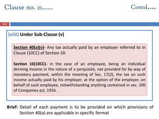 (viiii) Under Sub-Clause (v)
Brief: Detail of each payment is to be provided on which provisions of
Section 40(a) are applicable in specific format
Clause no. 21…… Contd….
113
Section 40(a)(v)- Any tax actually paid by an employer referred to in
Clause (10CC) of Section 10.
Section 10(10CC)- in the case of an employee, being an individual
deriving income in the nature of a perquisite, not provided for by way of
monetary payment, within the meaning of Sec. 17(2), the tax on such
income actually paid by his employer, at the option of the employer, on
behalf of such employee, notwithstanding anything contained in sec. 200
of Companies act, 1956.
 