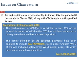 115
Amendment by Finance Act, 2014
 The disallowance u/s 40(a)(ia) is restricted to only 30% of the
amount in respect of which either TDS has not been deducted or
having been deducted has not been deposited.
 The earlier definition of the specified payments have been
enlarged to include ALL PAYMENTS stated under Chapter XVII-B
of the Act, including Salary, Cross Word puzzles prizes, etc which
have been claimed as expenditure.
 [w.e.f. 01.04.2015]
Issues on Clause no. 21
Contd….
 Revised e-utility also provides facility to import CSV template to fill
the details in Clause 21(b) along with CSV template with specified
format.
 