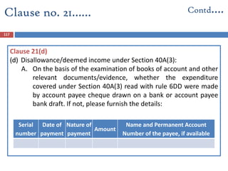 117
Serial
number
Date of
payment
Nature of
payment
Amount
Name and Permanent Account
Number of the payee, if available
Clause no. 21…… Contd….
Clause 21(d)
(d) Disallowance/deemed income under Section 40A(3):
A. On the basis of the examination of books of account and other
relevant documents/evidence, whether the expenditure
covered under Section 40A(3) read with rule 6DD were made
by account payee cheque drawn on a bank or account payee
bank draft. If not, please furnish the details:
 