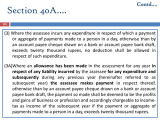 Section 40A….
119
(3) Where the assessee incurs any expenditure in respect of which a payment
or aggregate of payments made to a person in a day, otherwise than by
an account payee cheque drawn on a bank or account payee bank draft,
exceeds twenty thousand rupees, no deduction shall be allowed in
respect of such expenditure.
(3A)Where an allowance has been made in the assessment for any year in
respect of any liability incurred by the assessee for any expenditure and
subsequently during any previous year (hereinafter referred to as
subsequent year) the assessee makes payment in respect thereof,
otherwise than by an account payee cheque drawn on a bank or account
payee bank draft, the payment so made shall be deemed to be the profits
and gains of business or profession and accordingly chargeable to income-
tax as income of the subsequent year if the payment or aggregate of
payments made to a person in a day, exceeds twenty thousand rupees.
Contd….
 