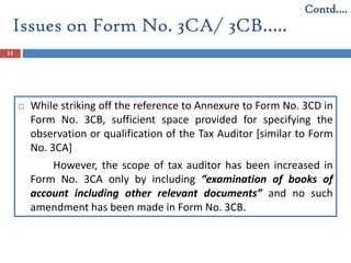 12
 While striking off the reference to Annexure to Form No. 3CD in
Form No. 3CB, sufficient space provided for specifying the
observation or qualification of the Tax Auditor [similar to Form
No. 3CA]
However, the scope of tax auditor has been increased in
Form No. 3CA only by including “examination of books of
account including other relevant documents” and no such
amendment has been made in Form No. 3CB.
Contd….
Issues on Form No. 3CA/ 3CB…..
 