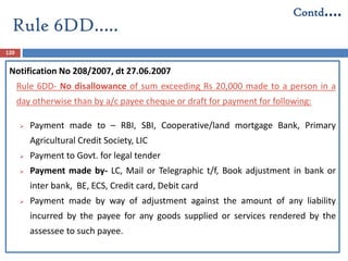 120
Notification No 208/2007, dt 27.06.2007
Rule 6DD- No disallowance of sum exceeding Rs 20,000 made to a person in a
day otherwise than by a/c payee cheque or draft for payment for following:
 Payment made to – RBI, SBI, Cooperative/land mortgage Bank, Primary
Agricultural Credit Society, LIC
 Payment to Govt. for legal tender
 Payment made by- LC, Mail or Telegraphic t/f, Book adjustment in bank or
inter bank, BE, ECS, Credit card, Debit card
 Payment made by way of adjustment against the amount of any liability
incurred by the payee for any goods supplied or services rendered by the
assessee to such payee.
Rule 6DD…..
Contd….
 