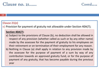 122
Clause 21(e)
e) Provision for payment of gratuity not allowable under Section 40A(7);
Clause no. 21…… Contd….
Section 40A(7)-
a) Subject to the provisions of Clause (b), no deduction shall be allowed in
respect of any provision (whether called as such or by any other name)
made by the assessee for the payment of gratuity to his employees on
their retirement or on termination of their employment for any reason.
b) Nothing in Clause (a) shall apply in relation to any provision made by
the assessee for the purpose of payment of a sum by way of any
contribution towards an approved gratuity fund, or for the purpose of
payment of any gratuity, that has become payable during the previous
year
 