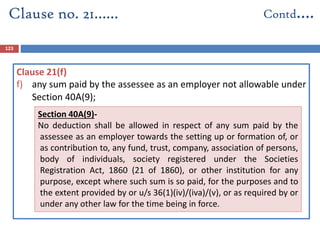123
Clause 21(f)
f) any sum paid by the assessee as an employer not allowable under
Section 40A(9);
Clause no. 21…… Contd….
Section 40A(9)-
No deduction shall be allowed in respect of any sum paid by the
assessee as an employer towards the setting up or formation of, or
as contribution to, any fund, trust, company, association of persons,
body of individuals, society registered under the Societies
Registration Act, 1860 (21 of 1860), or other institution for any
purpose, except where such sum is so paid, for the purposes and to
the extent provided by or u/s 36(1)(iv)/(iva)/(v), or as required by or
under any other law for the time being in force.
 