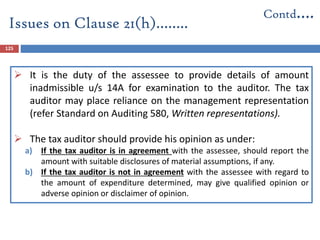 125
 It is the duty of the assessee to provide details of amount
inadmissible u/s 14A for examination to the auditor. The tax
auditor may place reliance on the management representation
(refer Standard on Auditing 580, Written representations).
 The tax auditor should provide his opinion as under:
a) If the tax auditor is in agreement with the assessee, should report the
amount with suitable disclosures of material assumptions, if any.
b) If the tax auditor is not in agreement with the assessee with regard to
the amount of expenditure determined, may give qualified opinion or
adverse opinion or disclaimer of opinion.
Issues on Clause 21(h)……..
Contd….
 