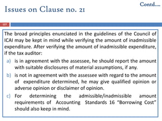 127
The broad principles enunciated in the guidelines of the Council of
ICAI may be kept in mind while verifying the amount of inadmissible
expenditure. After verifying the amount of inadmissible expenditure,
if the tax auditor:
a) is in agreement with the assessee, he should report the amount
with suitable disclosures of material assumptions, if any.
b) is not in agreement with the assessee with regard to the amount
of expenditure determined, he may give qualified opinion or
adverse opinion or disclaimer of opinion.
c) For determining the admissible/inadmissible amount
requirements of Accounting Standards 16 “Borrowing Cost”
should also keep in mind.
Contd….
Issues on Clause no. 21
 