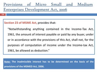 129
Section 23 of MSME Act, provides that:
“Notwithstanding anything contained in the Income-Tax Act,
1961, the amount of interest payable or paid by any buyer, under
or in accordance with the provisions of this Act, shall not, for the
purposes of computation of income under the Income-tax Act,
1961, be allowed as deduction.”
Note: The inadmissible interest has to be determined on the basis of the
provisions of the MSMED Act, 2006.
Provisions of Micro Small and Medium
Enterprises Development Act, 2006
 