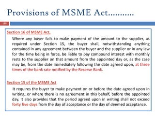 Provisions of MSME Act………..
130
Section 16 of MSME Act,
Where any buyer fails to make payment of the amount to the supplier, as
required under Section 15, the buyer shall, notwithstanding anything
contained in any agreement between the buyer and the supplier or in any law
for the time being in force, be liable to pay compound interest with monthly
rests to the supplier on that amount from the appointed day or, as the case
may be, from the date immediately following the date agreed upon, at three
times of the bank rate notified by the Reserve Bank.
Section 15 of the MSME Act
It requires the buyer to make payment on or before the date agreed upon in
writing, or where there is no agreement in this behalf, before the appointed
day. It also provides that the period agreed upon in writing shall not exceed
forty five days from the day of acceptance or the day of deemed acceptance.
 