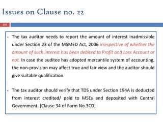 131
 The tax auditor needs to report the amount of interest inadmissible
under Section 23 of the MSMED Act, 2006 irrespective of whether the
amount of such interest has been debited to Profit and Loss Account or
not. In case the auditee has adopted mercantile system of accounting,
the non-provision may affect true and fair view and the auditor should
give suitable qualification.
 The tax auditor should verify that TDS under Section 194A is deducted
from interest credited/ paid to MSEs and deposited with Central
Government. [Clause 34 of Form No.3CD]
Issues on Clause no. 22
 