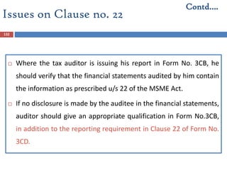 132
 Where the tax auditor is issuing his report in Form No. 3CB, he
should verify that the financial statements audited by him contain
the information as prescribed u/s 22 of the MSME Act.
 If no disclosure is made by the auditee in the financial statements,
auditor should give an appropriate qualification in Form No.3CB,
in addition to the reporting requirement in Clause 22 of Form No.
3CD.
Contd….
Issues on Clause no. 22
 