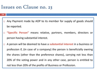 134
 Any Payment made by AOP to its member for supply of goods should
be reported.
 “Specific Person” means relative, partners, members, directors or
person having substantial interest.
 A person will be deemed to have a substantial interest in a business or
profession if, (in case of a company) the person is beneficially owning
the shares (other than the preference shares), carrying not less than
20% of the voting power and in any other case, person is entitled to
not less than 20% of the profits of Business or Profession.
Issues on Clause no. 23
 