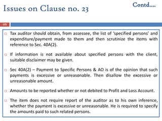 135
 Tax auditor should obtain, from assessee, the list of ‘specified persons’ and
expenditure/payment made to them and then scrutinize the items with
reference to Sec. 40A(2).
 If information is not available about specified persons with the client,
suitable disclaimer may be given.
 Sec 40A(2) – Payment to Specific Persons & AO is of the opinion that such
payments is excessive or unreasonable. Then disallow the excessive or
unreasonable amount.
 Amounts to be reported whether or not debited to Profit and Loss Account.
 The item does not require report of the auditor as to his own inference,
whether the payment is excessive or unreasonable. He is required to specify
the amounts paid to such related persons.
Contd….
Issues on Clause no. 23
 