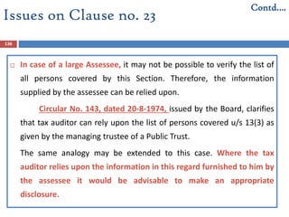 136
 In case of a large Assessee, it may not be possible to verify the list of
all persons covered by this Section. Therefore, the information
supplied by the assessee can be relied upon.
Circular No. 143, dated 20-8-1974, issued by the Board, clarifies
that tax auditor can rely upon the list of persons covered u/s 13(3) as
given by the managing trustee of a Public Trust.
The same analogy may be extended to this case. Where the tax
auditor relies upon the information in this regard furnished to him by
the assessee it would be advisable to make an appropriate
disclosure.
Contd….
Issues on Clause no. 23
 