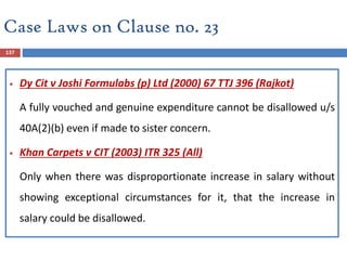 Case Laws on Clause no. 23
137
 Dy Cit v Joshi Formulabs (p) Ltd (2000) 67 TTJ 396 (Rajkot)
A fully vouched and genuine expenditure cannot be disallowed u/s
40A(2)(b) even if made to sister concern.
 Khan Carpets v CIT (2003) ITR 325 (All)
Only when there was disproportionate increase in salary without
showing exceptional circumstances for it, that the increase in
salary could be disallowed.
 