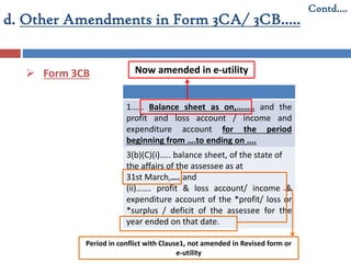 d. Other Amendments in Form 3CA/ 3CB…..
 Form 3CB
Contd….
1…… Balance sheet as on,…….. and the
profit and loss account / income and
expenditure account for the period
beginning from ….to ending on ....
3(b)(C)(i)….. balance sheet, of the state of
the affairs of the assessee as at
31st March,….;and
(ii)……. profit & loss account/ income &
expenditure account of the *profit/ loss or
*surplus / deficit of the assessee for the
year ended on that date.
Period in conflict with Clause1, not amended in Revised form or
e-utility
Now amended in e-utility
 