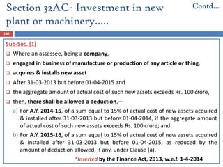 Section 32AC- Investment in new
plant or machinery…..
140
Sub-Sec. (1)
 Where an assessee, being a company,
 engaged in business of manufacture or production of any article or thing,
 acquires & installs new asset
 After 31-03-2013 but before 01-04-2015 and
 the aggregate amount of actual cost of such new assets exceeds Rs. 100 crore,
 then, there shall be allowed a deduction,—
a) For A.Y. 2014-15, of a sum equal to 15% of actual cost of new assets acquired
& installed after 31-03-2013 but before 01-04-2014, if the aggregate amount
of actual cost of such new assets exceeds Rs. 100 crore; and
b) For A.Y. 2015-16, of a sum equal to 15% of actual cost of new assets acquired
& installed after 31-03-2013 but before 01-04-2015, as reduced by the
amount of deduction allowed, if any, under Clause (a).
Contd….
*Inserted by the Finance Act, 2013, w.e.f. 1-4-2014
 