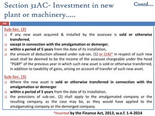 Section 32AC- Investment in new
plant or machinery…..
142
Sub-Sec. (2)
 If any new asset acquired & installed by the assessee is sold or otherwise
transferred,
 except in connection with the amalgamation or demerger,
 within a period of 5 years from the date of its installation,
 the amount of deduction allowed under sub-sec. (1) or (1A)* in respect of such new
asset shall be deemed to be the income of the assessee chargeable under the head
“PGBP" of the previous year in which such new asset is sold or otherwise transferred,
in addition to taxability of gains, arising on account of transfer of such new asset.
Sub-Sec. (3)
 Where the new asset is sold or otherwise transferred in connection with the
amalgamation or demerger
 within a period of 5 years from the date of its installation,
 the provisions of sub-sec. (2) shall apply to the amalgamated company or the
resulting company, as the case may be, as they would have applied to the
amalgamating company or the demerged company.
Contd….
*Inserted by the Finance Act, 2013, w.e.f. 1-4-2014
 