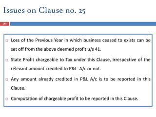145
 Loss of the Previous Year in which business ceased to exists can be
set off from the above deemed profit u/s 41.
 State Profit chargeable to Tax under this Clause, irrespective of the
relevant amount credited to P&L A/c or not.
 Any amount already credited in P&L A/c is to be reported in this
Clause.
 Computation of chargeable profit to be reported in this Clause.
Issues on Clause no. 25
 