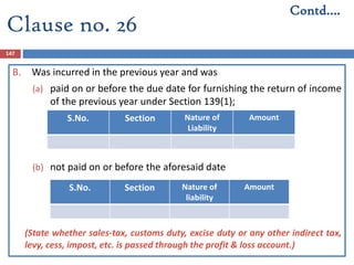 147
B. Was incurred in the previous year and was
(a) paid on or before the due date for furnishing the return of income
of the previous year under Section 139(1);
(b) not paid on or before the aforesaid date
(State whether sales-tax, customs duty, excise duty or any other indirect tax,
levy, cess, impost, etc. is passed through the profit & loss account.)
S.No. Section Nature of
Liability
Amount
S.No. Section Nature of
liability
Amount
Contd….
Clause no. 26
 