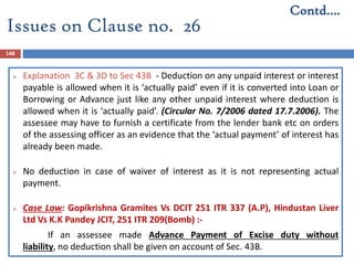 148
 Explanation 3C & 3D to Sec 43B - Deduction on any unpaid interest or interest
payable is allowed when it is ‘actually paid’ even if it is converted into Loan or
Borrowing or Advance just like any other unpaid interest where deduction is
allowed when it is ‘actually paid’. (Circular No. 7/2006 dated 17.7.2006). The
assessee may have to furnish a certificate from the lender bank etc on orders
of the assessing officer as an evidence that the ‘actual payment’ of interest has
already been made.
 No deduction in case of waiver of interest as it is not representing actual
payment.
 Case Law: Gopikrishna Gramites Vs DCIT 251 ITR 337 (A.P), Hindustan Liver
Ltd Vs K.K Pandey JCIT, 251 ITR 209(Bomb) :-
If an assessee made Advance Payment of Excise duty without
liability, no deduction shall be given on account of Sec. 43B.
Contd….
Issues on Clause no. 26
 