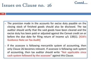 149
 The provision made in the accounts for excise duty payable on the
closing stock of finished goods should also be disclosed. The tax
auditor should verify that the said goods have been cleared and the
excise duty has been paid or adjusted against the Cenvat credit on or
before the due date for filing return of income u/s 139(1). [ICAI’s
Guidance Note on Tax Audit]
 If the assessee is following mercantile system of accounting, then
only Clause 26 becomes relevant. If assessee is following cash system
of accounting, then tax auditor should write “Not applicable since
cash system followed by the assessee” against this Clause.
Contd….
Issues on Clause no. 26
 