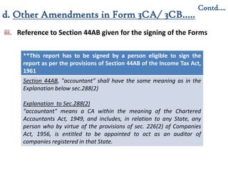 iii. Reference to Section 44AB given for the signing of the Forms
**This report has to be signed by a person eligible to sign the
report as per the provisions of Section 44AB of the Income Tax Act,
1961
Section 44AB, "accountant" shall have the same meaning as in the
Explanation below sec.288(2)
Explanation to Sec.288(2)
"accountant" means a CA within the meaning of the Chartered
Accountants Act, 1949, and includes, in relation to any State, any
person who by virtue of the provisions of sec. 226(2) of Companies
Act, 1956, is entitled to be appointed to act as an auditor of
companies registered in that State.
Contd….
d. Other Amendments in Form 3CA/ 3CB…..
 