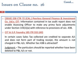 150
 [2010] 228 CTR 72 (CAL.) Peerless General Finance & Investment
Co. Ltd.v. CIT- Information contained in tax audit report does not
enable Assessing Officer to make any prima facie adjustments
under Section 143(1)(a) with reference to provisions of sec. 43B.
 CIT Vs S.P. Foundry 185 ITR 555 (All)
In certain cases Sales Tax collected are credited to separate A/c
and does not form part of trading receipt, the amount is not
charged in P&L A/c. Whether Sec 43B is attracted?
Judgment – The particulars should be reported whether have been
debited to P&L A/c or not.
Issues on Clause no. 26
Contd….
 