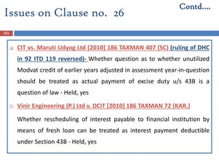 151
 CIT vs. Maruti Udyog Ltd [2010] 186 TAXMAN 407 (SC) (ruling of DHC
in 92 ITD 119 reversed)- Whether question as to whether unutilized
Modvat credit of earlier years adjusted in assessment year-in-question
should be treated as actual payment of excise duty u/s 43B is a
question of law - Held, yes
 Vinir Engineering (P.) Ltd v. DCIT [2010] 186 TAXMAN 72 (KAR.)
Whether rescheduling of interest payable to financial institution by
means of fresh loan can be treated as interest payment deductible
under Section 43B - Held, yes
Contd….
Issues on Clause no. 26
 
