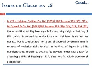 152
 In CIT v. Udaipur Distiller Co. Ltd. [2009] 180 Taxman 539 (SC), CIT v.
McDowell & Co. Ltd. [2009]180 Taxman 528, 526, 524, 521, 514 (SC),
it was held that bottling fees payable for acquiring a right of bottling of
IMFL, which is determined under Excise act and Rules, is neither fee
nor tax, but is consideration for grant of approval by Government in
respect of exclusive right to deal in bottling of liquor in all its
manifestations. Therefore, bottling fee payable under Excise Law for
acquiring a right of bottling of IMFL does not fall within purview of
Section 43B.
Contd….
Issues on Clause no. 26
 