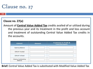 Clause no. 27 (a)
Clause no. 27(a)
Amount of Central Value Added Tax credits availed of or utilized during
the previous year and its treatment in the profit and loss account
and treatment of outstanding Central Value Added Tax credits in
the accounts.
Brief: Central Value Added Tax is substituted with Modified Value Added Tax
153
Clause no. 27
 