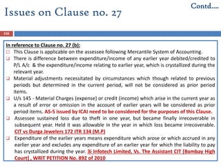 156
In reference to Clause no. 27 (b):
 This Clause is applicable on the assessee following Mercantile System of Accounting.
 There is difference between expenditure/income of any earlier year debited/credited to
P/L A/c & the expenditure/income relating to earlier year, which is crystallized during the
relevant year.
 Material adjustments necessitated by circumstances which though related to previous
periods but determined in the current period, will not be considered as prior period
items.
 U/s 145 - Material Charges (expense) or credit (income) which arise in the current year as
a result of error or omission in the account of earlier years will be considered as prior
period items. AS-5 issued by ICAI need to be considered for the purposes of this Clause.
 Assessee sustained loss due to theft in one year, but became finally irrecoverable in
subsequent year. Held it was allowable in the year in which loss became irrecoverable.
CIT vs Durga Jewelers 172 ITR 134 (M.P)
 Expenditure of the earlier years means expenditure which arose or which accrued in any
earlier year and excludes any expenditure of an earlier year for which the liability to pay
has crystallized during the year. 3i Infotech Limited, Vs. The Assistant CIT [Bombay High
Court] , WRIT PETITION No. 892 of 2010
Contd….
Issues on Clause no. 27
 