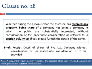 Whether during the previous year the assessee has received any
property, being share of a company not being a company in
which the public are substantially interested, without
consideration or for inadequate consideration as referred to in
Section 56(2)(viia), if yes, please furnish the details of the same.
Brief: Receipt Detail of shares of Pvt. Ltd. Company without
consideration or for inadequate consideration is to be
provided
157
Clause no. 28
Note: No reporting requirement in respect of the assessee other than firms and companies in
which public is not substantially interested.
 