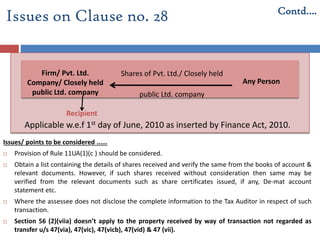 Issues/ points to be considered ..….
 Provision of Rule 11UA(1)(c ) should be considered.
 Obtain a list containing the details of shares received and verify the same from the books of account &
relevant documents. However, if such shares received without consideration then same may be
verified from the relevant documents such as share certificates issued, if any, De-mat account
statement etc.
 Where the assessee does not disclose the complete information to the Tax Auditor in respect of such
transaction.
 Section 56 (2)(viia) doesn’t apply to the property received by way of transaction not regarded as
transfer u/s 47(via), 47(vic), 47(vicb), 47(vid) & 47 (vii).
Issues on Clause no. 28 Contd….
Shares of Pvt. Ltd./ Closely held
public Ltd. company
Firm/ Pvt. Ltd.
Company/ Closely held
public Ltd. company
Any Person
Recipient
Applicable w.e.f 1st day of June, 2010 as inserted by Finance Act, 2010.
 