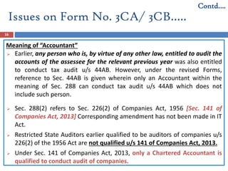 Issues on Form No. 3CA/ 3CB…..
16
Meaning of “Accountant”
 Earlier, any person who is, by virtue of any other law, entitled to audit the
accounts of the assessee for the relevant previous year was also entitled
to conduct tax audit u/s 44AB. However, under the revised Forms,
reference to Sec. 44AB is given wherein only an Accountant within the
meaning of Sec. 288 can conduct tax audit u/s 44AB which does not
include such person.
 Sec. 288(2) refers to Sec. 226(2) of Companies Act, 1956 [Sec. 141 of
Companies Act, 2013] Corresponding amendment has not been made in IT
Act.
 Restricted State Auditors earlier qualified to be auditors of companies u/s
226(2) of the 1956 Act are not qualified u/s 141 of Companies Act, 2013.
 Under Sec. 141 of Companies Act, 2013, only a Chartered Accountant is
qualified to conduct audit of companies.
Contd….
 