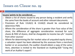 162
Issues/ points to be considered..….
 Obtain a list of shares issued to any person being a resident and verify
the same from the books of account and other relevant documents.
 Provisions of Rule 11UA(1) & 11UA(2) should be considered to
determine FMV.
 Where the consideration of the share is greater than Face value of the
share, the difference of aggregate consideration received for such
shares & FMV of shares, shall be chargeable to income tax u/h ‘ income
from other sources’
 Where for determining the fair market value of unquoted equity shares,
a valuation report has been obtained by the assessee from a merchant
banker or an accountant, the auditor should obtain a copy of the same.
Here, attention is invited to the Standard on Auditing-620 “Using the
work of an Auditor’s expert”.
Issues on Clause no. 29
 
