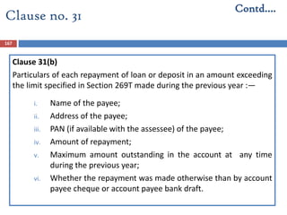 167
Clause 31(b)
Particulars of each repayment of loan or deposit in an amount exceeding
the limit specified in Section 269T made during the previous year :—
i. Name of the payee;
ii. Address of the payee;
iii. PAN (if available with the assessee) of the payee;
iv. Amount of repayment;
v. Maximum amount outstanding in the account at any time
during the previous year;
vi. Whether the repayment was made otherwise than by account
payee cheque or account payee bank draft.
Contd….
Clause no. 31
 