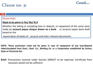Clause 31(c)
Reply to be given in Yes/ No/ N.A
Whether the taking or accepting loan or deposit, or repayment of the same were
made by account payee cheque drawn on a bank or account payee bank draft
based on the
examination of books of account and other relevant documents.
Brief: Transactions covered under Section 269SS/T to be reported. Certificate from
Assessee would not be sufficient.
168
Contd….
Clause no. 31
NOTE: These particulars need not be given in case of repayment of any loan/deposit
taken/accepted from Govt., Govt. Co., Banking Co. or a Corporation established by Centre,
State or Provincial Act
 