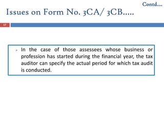Issues on Form No. 3CA/ 3CB…..
17
 In the case of those assessees whose business or
profession has started during the financial year, the tax
auditor can specify the actual period for which tax audit
is conducted.
Contd….
 