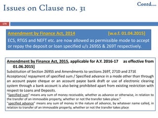 170
Issues on Clause no. 31
Contd….
Amendment by Finance Act, 2014 [w.e.f. 01.04.2015]
ECS, RTGS and NEFT etc. are now allowed as permissible mode to accept
or repay the deposit or loan specified u/s 269SS & 269T respectively.
Amendment by Finance Act, 2015, applicable for A.Y. 2016-17 as effective from
01.06.2015]
Substitution of Section 269SS and Amendments to sections 269T, 271D and 271E
Acceptance/ repayment of specified sum / Specified advance in a mode other than through
an account payee cheque or an account payee bank draft or use of electronic clearing
system through a bank account is also being prohibited apart from existing restriction with
respect to Loans and Deposits.
“Specified sum” means any sum of money receivable, whether as advance or otherwise, in relation to
the transfer of an immovable property, whether or not the transfer takes place.”
"specified advance" means any sum of money in the nature of advance, by whatever name called, in
relation to transfer of an immovable property, whether or not the transfer takes place
 