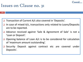 171
 Transaction of Current A/c also covered in ‘Deposits’.
 In case of mixed A/c, transactions only related to Loans/Deposits
are to be reported.
 Advance received against ‘Sale & Agreement of Sale’ is not a
‘Loan or Deposit’.
 Opening balance of Loan A/c is to be considered for calculation
of ‘maximum amount outstanding’.
 Security Deposit against contract etc are covered under
Deposits’.
Issues on Clause no. 31
Contd….
 