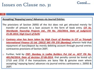 172
Accepting/ Repaying Loans/ Advances via Journal Entries:
The provisions of Section 269SS of the Act does not get attracted merely for
transfer of amount to a loan account in the form of book entry. CIT Vs.
Worldwide Township Projects Ltd., ITA No. 232/2014, Date of Judgment:
21.05.2014, High Court of Delhi
 Contrary view has been taken by High Court of Bombay in CIT vs Triumph
International Finance (I) Ltd. [2012] 345 ITR 270 (Bombay) wherein held that
repayment of loan/deposit by merely debiting account through journal entries
contravenes provisions of Section 269T.
 Further, held by ITAT- Bombay in Lodha Builders Pvt Ltd vs. ACIT ITA No.
481/M/2014, Date of decision 27-06-2014, that penalty cannot be levied u/s
271D and 271E if the transactions are bona fide & genuine even where
accepting/ repaying loans/ advances via journal entries contravenes s. 269SS &
269T.
Contd….
Issues on Clause no. 31
 