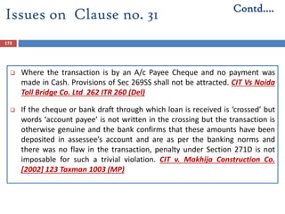 173
 Where the transaction is by an A/c Payee Cheque and no payment was
made in Cash. Provisions of Sec 269SS shall not be attracted. CIT Vs Noida
Toll Bridge Co. Ltd 262 ITR 260 (Del)
 If the cheque or bank draft through which loan is received is ‘crossed’ but
words ‘account payee’ is not written in the crossing but the transaction is
otherwise genuine and the bank confirms that these amounts have been
deposited in assessee’s account and are as per the banking norms and
there was no flaw in the transaction, penalty under Section 271D is not
imposable for such a trivial violation. CIT v. Makhija Construction Co.
[2002] 123 Taxman 1003 (MP)
Contd….
Issues on Clause no. 31
 