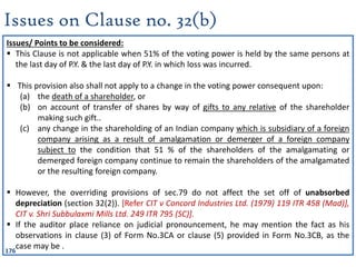 176
Issues on Clause no. 32(b)
Issues/ Points to be considered:
 This Clause is not applicable when 51% of the voting power is held by the same persons at
the last day of P.Y. & the last day of P.Y. in which loss was incurred.
 This provision also shall not apply to a change in the voting power consequent upon:
(a) the death of a shareholder, or
(b) on account of transfer of shares by way of gifts to any relative of the shareholder
making such gift..
(c) any change in the shareholding of an Indian company which is subsidiary of a foreign
company arising as a result of amalgamation or demerger of a foreign company
subject to the condition that 51 % of the shareholders of the amalgamating or
demerged foreign company continue to remain the shareholders of the amalgamated
or the resulting foreign company.
 However, the overriding provisions of sec.79 do not affect the set off of unabsorbed
depreciation (section 32(2)). [Refer CIT v Concord Industries Ltd. (1979) 119 ITR 458 (Mad)],
CIT v. Shri Subbulaxmi Mills Ltd. 249 ITR 795 (SC)].
 If the auditor place reliance on judicial pronouncement, he may mention the fact as his
observations in clause (3) of Form No.3CA or clause (5) provided in Form No.3CB, as the
case may be .
 