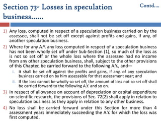 Section 73- Losses in speculation
business……
1) Any loss, computed in respect of a speculation business carried on by the
assessee, shall not be set off except against profits and gains, if any, of
another speculation business.
2) Where for any A.Y. any loss computed in respect of a speculation business
has not been wholly set off under Sub-Section (1), so much of the loss as
is not so set off or the whole loss where the assessee had no income
from any other speculation business, shall, subject to the other provisions
of this Chapter, be carried forward to the following A.Y., and—
i. It shall be set off against the profits and gains, if any, of any speculation
business carried on by him assessable for that assessment year; and
ii. If the loss cannot be wholly so set off, the amount of loss not so set off shall
be carried forward to the following A.Y. and so on.
3) In respect of allowance on account of depreciation or capital expenditure
on scientific research, the provisions of Sec. 72(2) shall apply in relation to
speculation business as they apply in relation to any other business.
4) No loss shall be carried forward under this Section for more than 4
assessment years immediately succeeding the A.Y. for which the loss was
first computed.
Contd….
 
